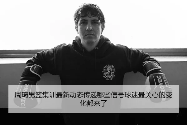 周琦男篮集训最新动态传递哪些信号球迷最关心的变化都来了